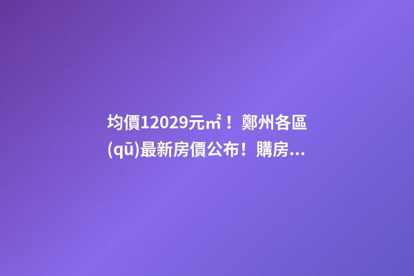 均價12029元/㎡！鄭州各區(qū)最新房價公布！購房前需要注意哪些事？